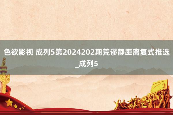 色欲影视 成列5第2024202期荒谬静距离复式推选_成列5