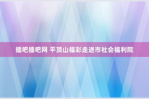 插吧插吧网 平顶山福彩走进市社会福利院