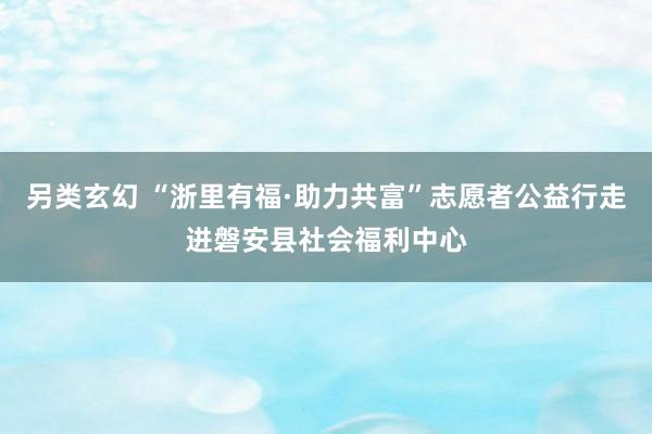 另类玄幻 “浙里有福·助力共富”志愿者公益行走进磐安县社会福利中心