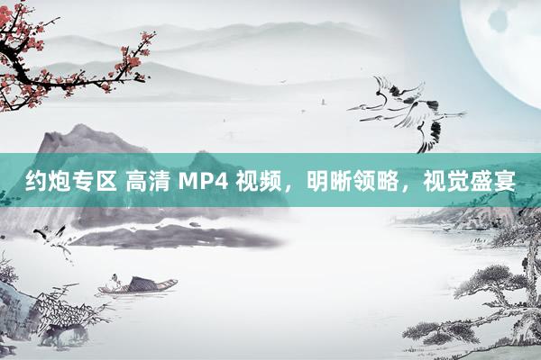 约炮专区 高清 MP4 视频，明晰领略，视觉盛宴