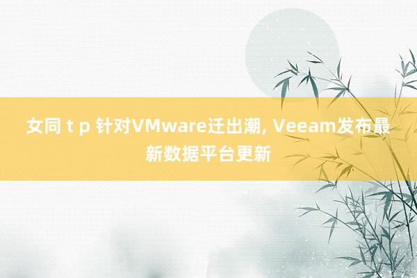 女同 t p 针对VMware迁出潮， Veeam发布最新数据平台更新