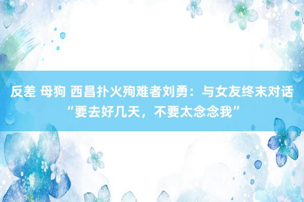 反差 母狗 西昌扑火殉难者刘勇：与女友终末对话“要去好几天，不要太念念我”