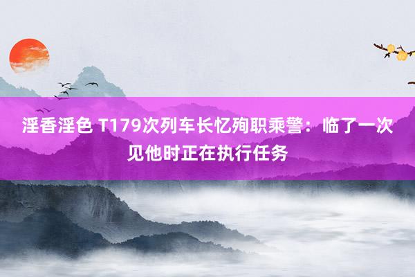 淫香淫色 T179次列车长忆殉职乘警：临了一次见他时正在执行任务