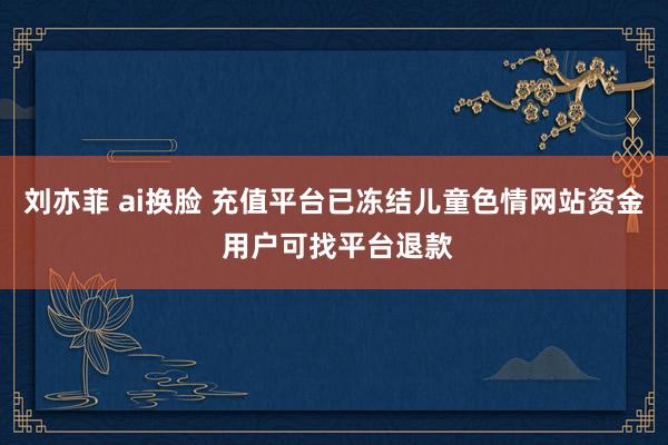 刘亦菲 ai换脸 充值平台已冻结儿童色情网站资金 用户可找平台退款