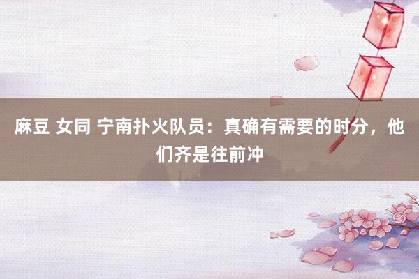 麻豆 女同 宁南扑火队员：真确有需要的时分，他们齐是往前冲