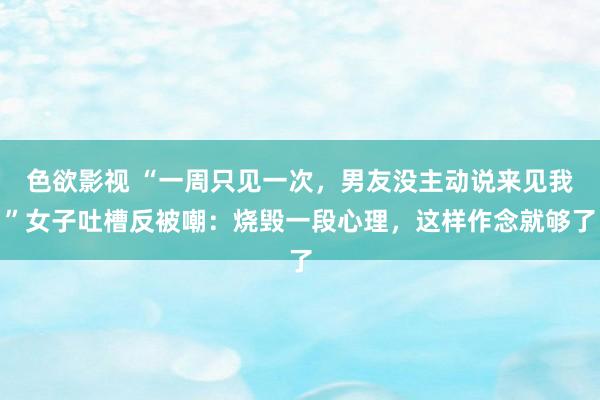 色欲影视 “一周只见一次，男友没主动说来见我”女子吐槽反被嘲：烧毁一段心理，这样作念就够了