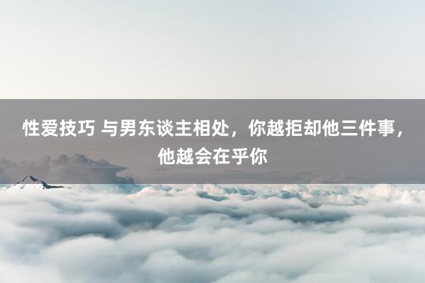 性爱技巧 与男东谈主相处，你越拒却他三件事，他越会在乎你