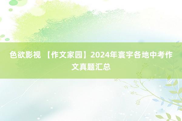 色欲影视 【作文家园】2024年寰宇各地中考作文真题汇总