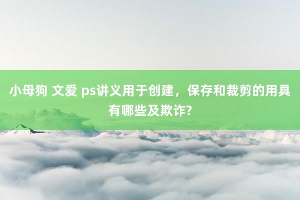 小母狗 文爱 ps讲义用于创建，保存和裁剪的用具有哪些及欺诈?