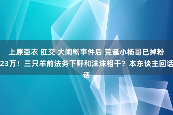 上原亞衣 肛交 大闸蟹事件后 荒诞小杨哥已掉粉23万！三只羊前法务下野和沫沫相干？本东谈主回话