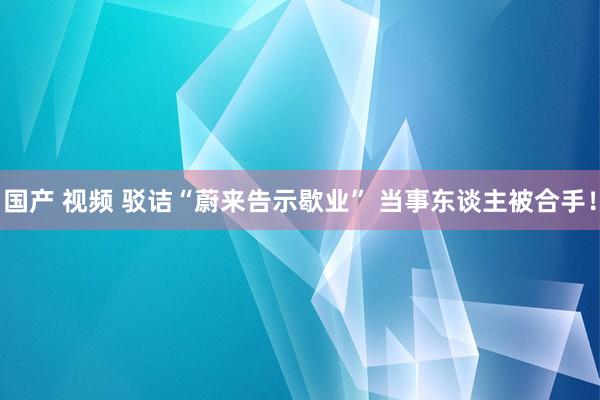 国产 视频 驳诘“蔚来告示歇业” 当事东谈主被合手！