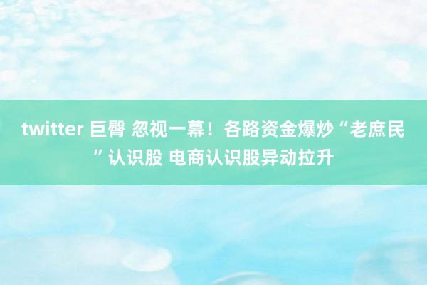 twitter 巨臀 忽视一幕！各路资金爆炒“老庶民”认识股 电商认识股异动拉升