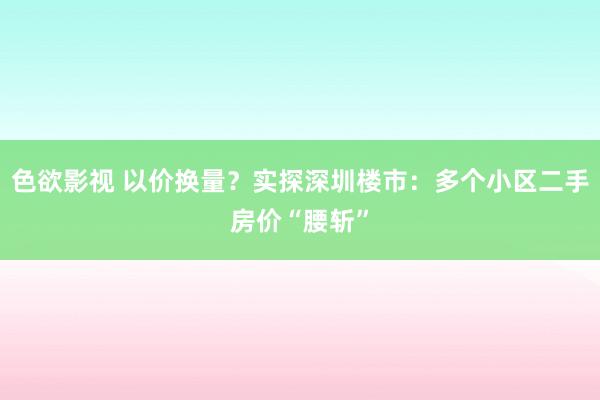 色欲影视 以价换量？实探深圳楼市：多个小区二手房价“腰斩”