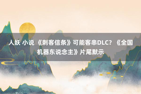 人妖 小说 《刺客信条》可能客串DLC？《全国机器东说念主》片尾默示