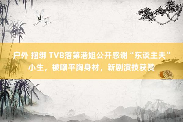 户外 捆绑 TVB落第港姐公开感谢“东谈主夫”小生，被嘲平胸身材，新剧演技获赞