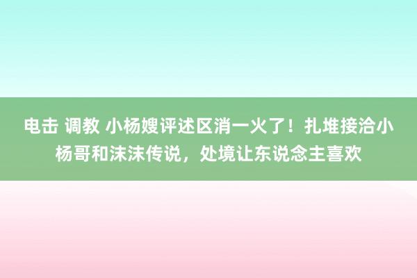 电击 调教 小杨嫂评述区消一火了！扎堆接洽小杨哥和沫沫传说，处境让东说念主喜欢