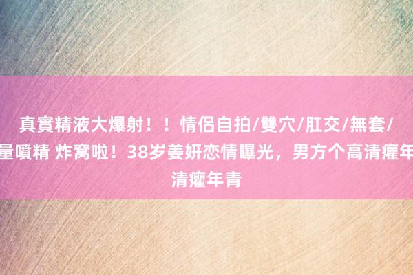 真實精液大爆射！！情侶自拍/雙穴/肛交/無套/大量噴精 炸窝啦！38岁姜妍恋情曝光，男方个高清癯年青