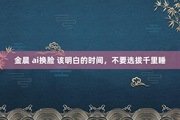 金晨 ai换脸 该明白的时间，不要选拔千里睡