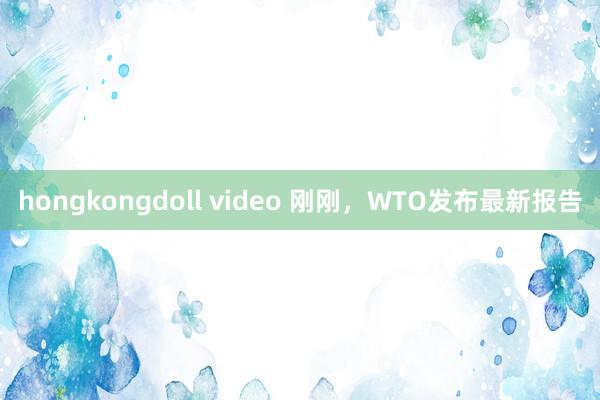 hongkongdoll video 刚刚，WTO发布最新报告