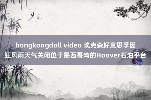 hongkongdoll video 埃克森好意思孚因狂风雨天气关闭位于墨西哥湾的Hoover石油平台