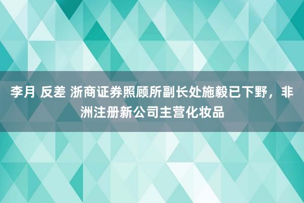 李月 反差 浙商证券照顾所副长处施毅已下野，非洲注册新公司主营化妆品