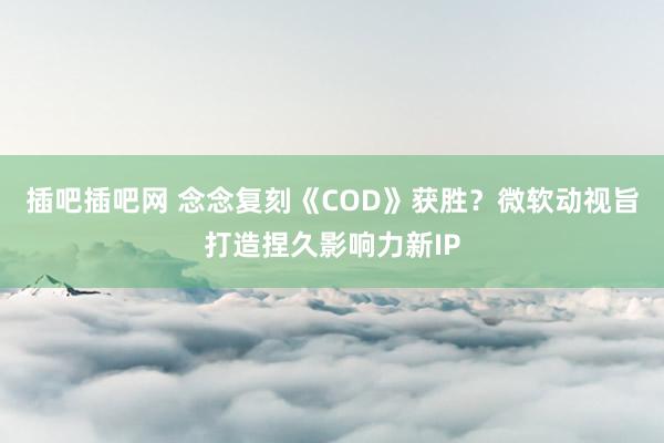 插吧插吧网 念念复刻《COD》获胜？微软动视旨打造捏久影响力新IP