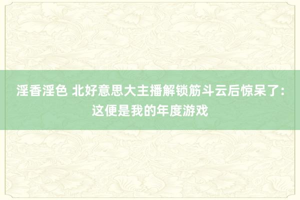 淫香淫色 北好意思大主播解锁筋斗云后惊呆了：这便是我的年度游戏