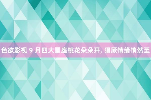 色欲影视 9 月四大星座桃花朵朵开， 猖厥情缘悄然至