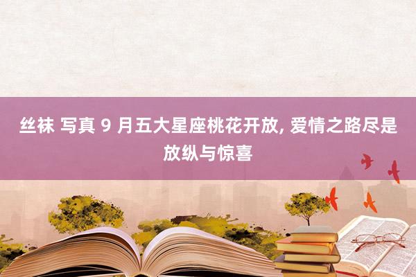 丝袜 写真 9 月五大星座桃花开放， 爱情之路尽是放纵与惊喜