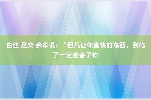 白丝 足交 余华说：“但凡让你直快的东西，到临了一定会害了你