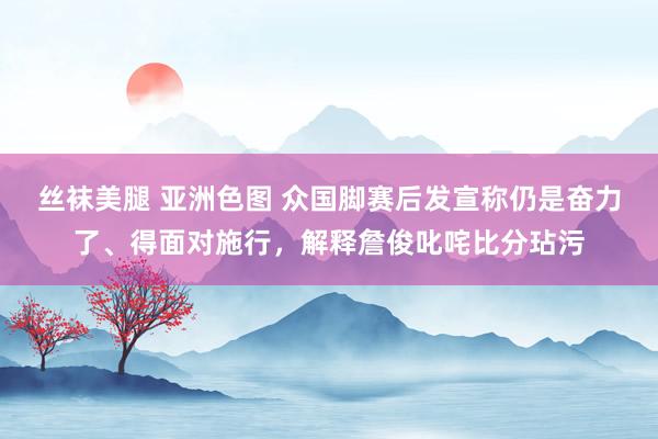 丝袜美腿 亚洲色图 众国脚赛后发宣称仍是奋力了、得面对施行，解释詹俊叱咤比分玷污