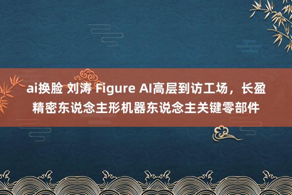 ai换脸 刘涛 Figure AI高层到访工场，长盈精密东说念主形机器东说念主关键零部件