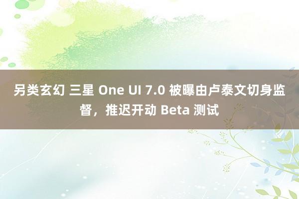 另类玄幻 三星 One UI 7.0 被曝由卢泰文切身监督，推迟开动 Beta 测试