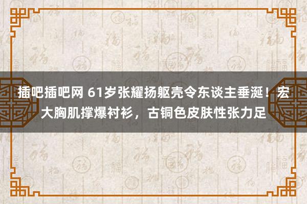 插吧插吧网 61岁张耀扬躯壳令东谈主垂涎！宏大胸肌撑爆衬衫，古铜色皮肤性张力足