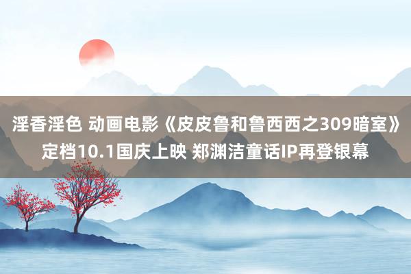 淫香淫色 动画电影《皮皮鲁和鲁西西之309暗室》定档10.1国庆上映 郑渊洁童话IP再登银幕