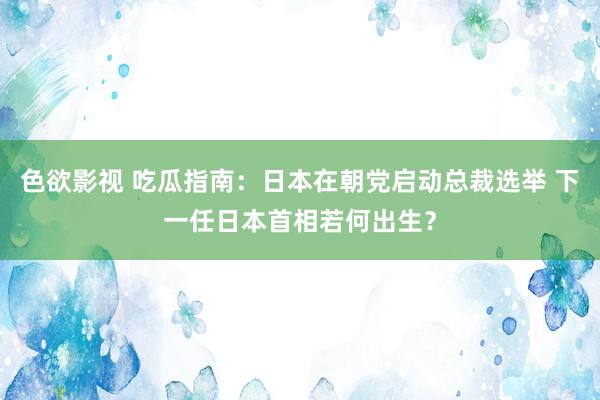 色欲影视 吃瓜指南：日本在朝党启动总裁选举 下一任日本首相若何出生？