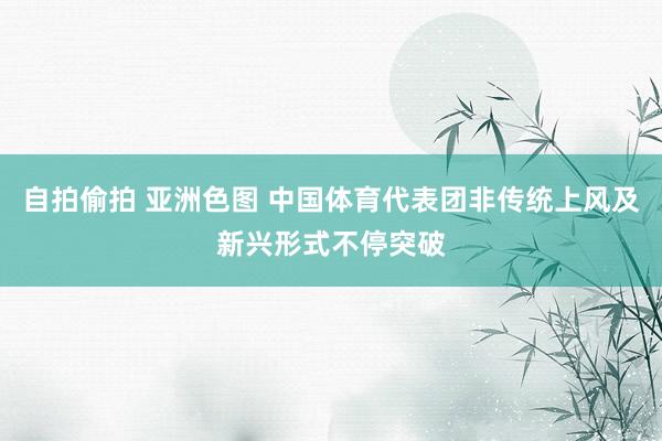 自拍偷拍 亚洲色图 中国体育代表团非传统上风及新兴形式不停突破