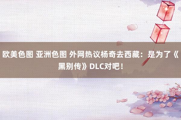 欧美色图 亚洲色图 外网热议杨奇去西藏：是为了《黑别传》DLC对吧！