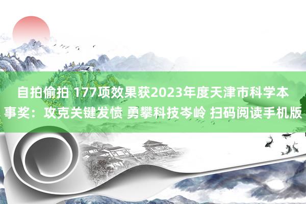 自拍偷拍 177项效果获2023年度天津市科学本事奖：攻克关键发愤 勇攀科技岑岭 扫码阅读手机版