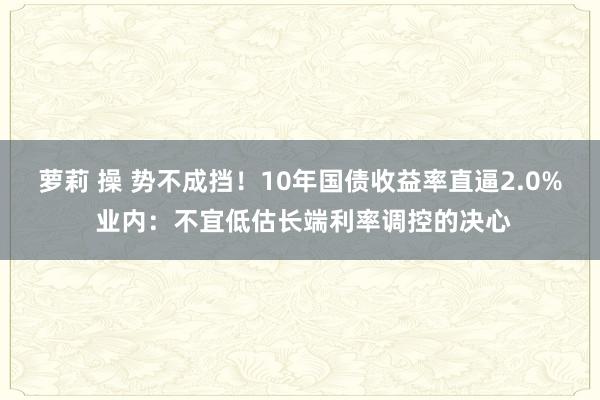 萝莉 操 势不成挡！10年国债收益率直逼2.0% 业内：不宜低估长端利率调控的决心