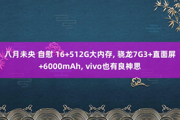 八月未央 自慰 16+512G大内存， 骁龙7G3+直面屏+6000mAh， vivo也有良神思