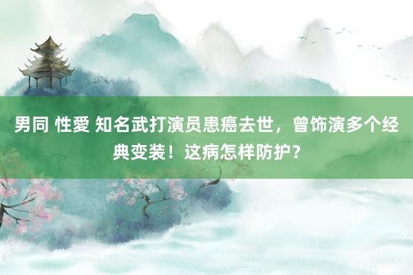 男同 性愛 知名武打演员患癌去世，曾饰演多个经典变装！这病怎样防护？