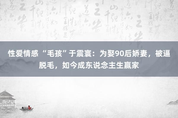 性爱情感 “毛孩”于震寰：为娶90后娇妻，被逼脱毛，如今成东说念主生赢家