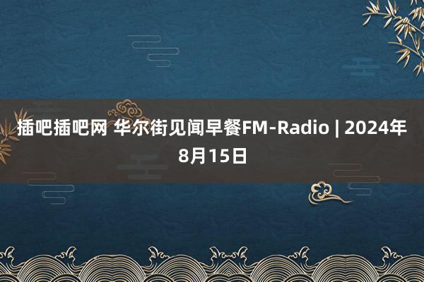 插吧插吧网 华尔街见闻早餐FM-Radio | 2024年8月15日