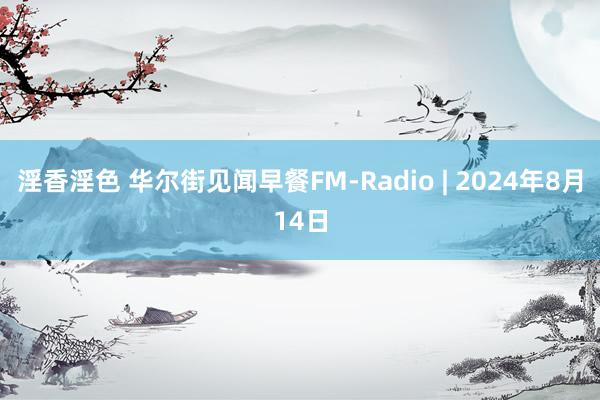 淫香淫色 华尔街见闻早餐FM-Radio | 2024年8月14日