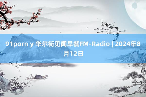 91porn y 华尔街见闻早餐FM-Radio | 2024年8月12日