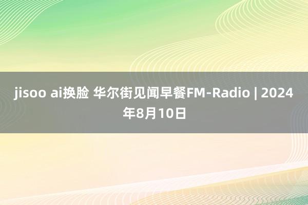 jisoo ai换脸 华尔街见闻早餐FM-Radio | 2024年8月10日