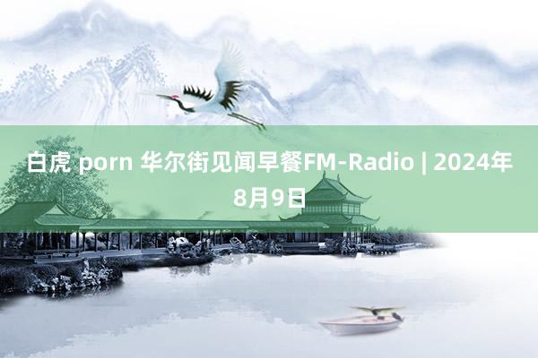 白虎 porn 华尔街见闻早餐FM-Radio | 2024年8月9日