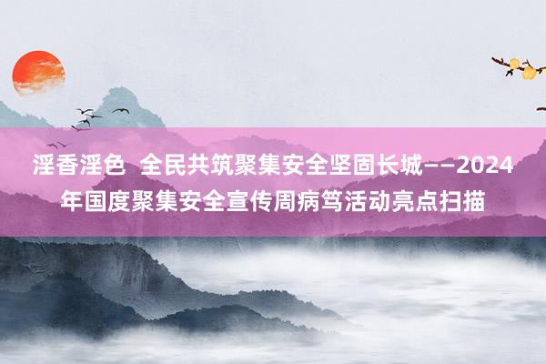 淫香淫色  全民共筑聚集安全坚固长城——2024年国度聚集安全宣传周病笃活动亮点扫描