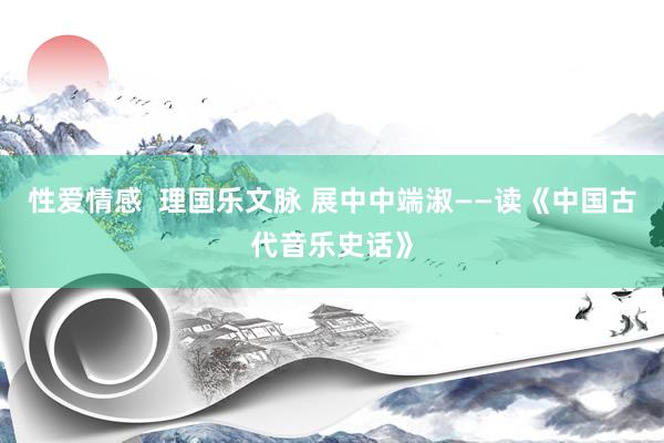 性爱情感  理国乐文脉 展中中端淑——读《中国古代音乐史话》